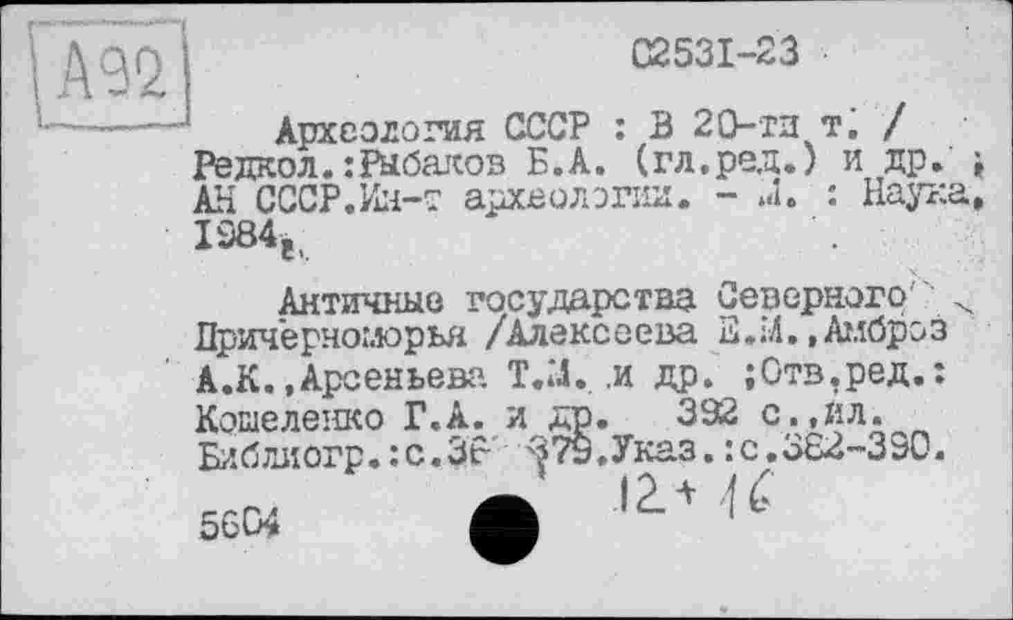 ﻿C253I-23
Археология СССР : В 20-ти тà / Редкол.:Рыбаков Б.А. (гл.ред.) и др. , АН СССР.Ин-т археологии. - J. : Наука, 1284е.
Античные государства Северного Причерноморья /Алексеева Е.М.»Амброз А.К.,Арсеньева Т.Х .и др. ;0тв.ред.; Кошеленко Г.А. и др. 392 с.,йл. Библиогр. :с.ЗР ■ЗТу.Указ. : с.362-390.
Ä 12. * U 56W Л 1